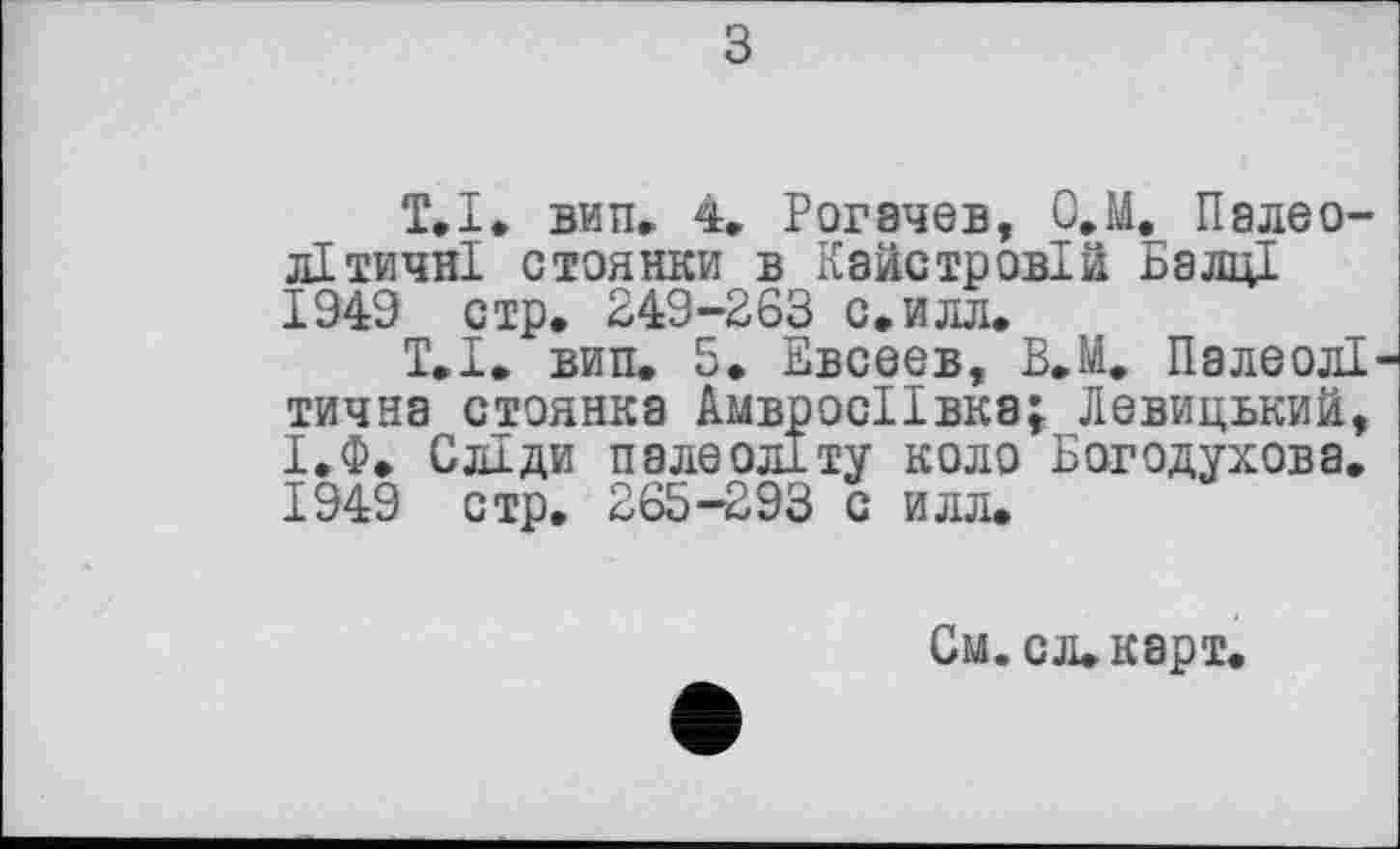 ﻿з
T.І. вип» 4. Рогачев, О.М. Палеолітичні стоянки в Кайстровій Балці 1949 стр. 249-263 с.илл.
Т.І. вин. 5. Евсеев, В.М. Палеолі тична стоянка АмвросІІвка; Левицький, І.Ф. Сліди палеоліту коло Богодухова. 1949 стр. 265-293 с илл.
См. сл. карт.